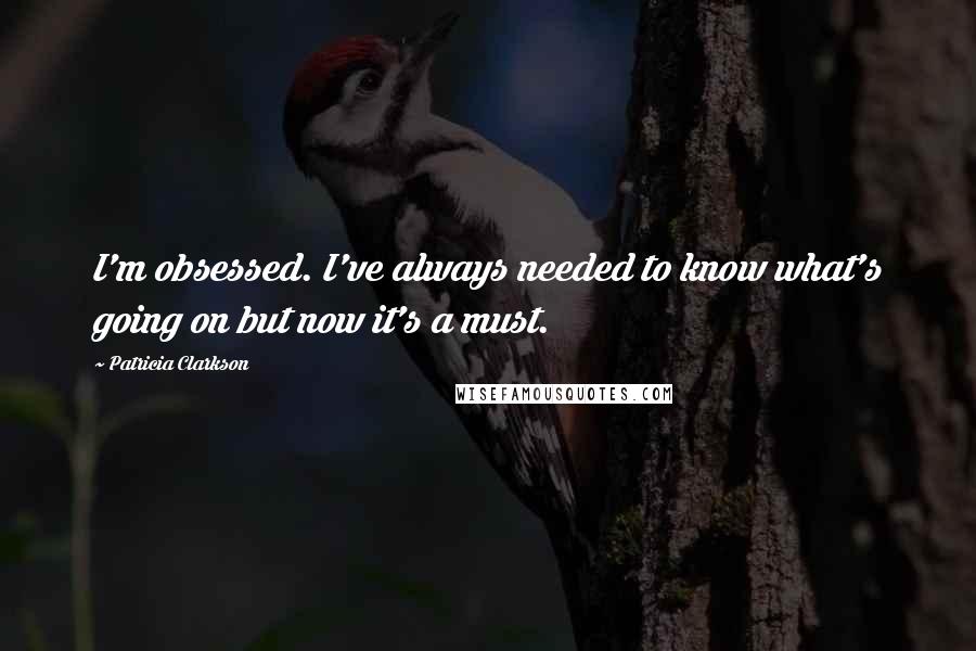 Patricia Clarkson Quotes: I'm obsessed. I've always needed to know what's going on but now it's a must.