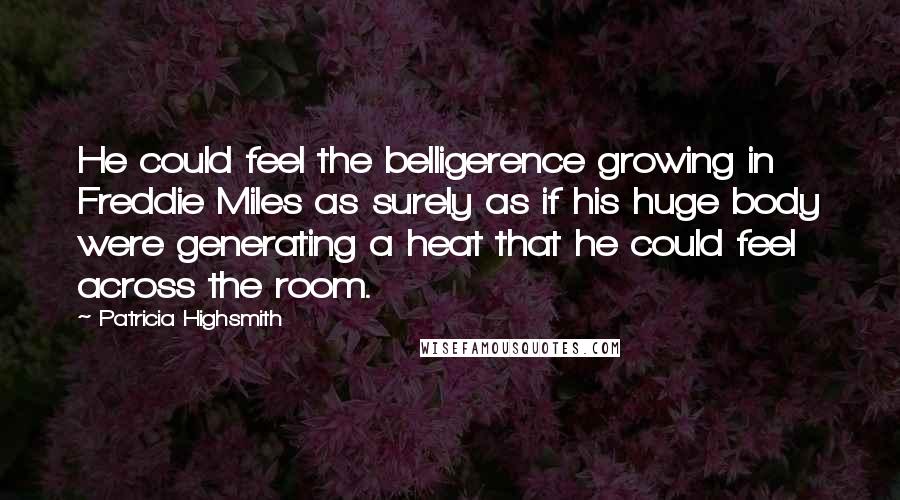 Patricia Highsmith Quotes: He could feel the belligerence growing in Freddie Miles as surely as if his huge body were generating a heat that he could feel across the room.