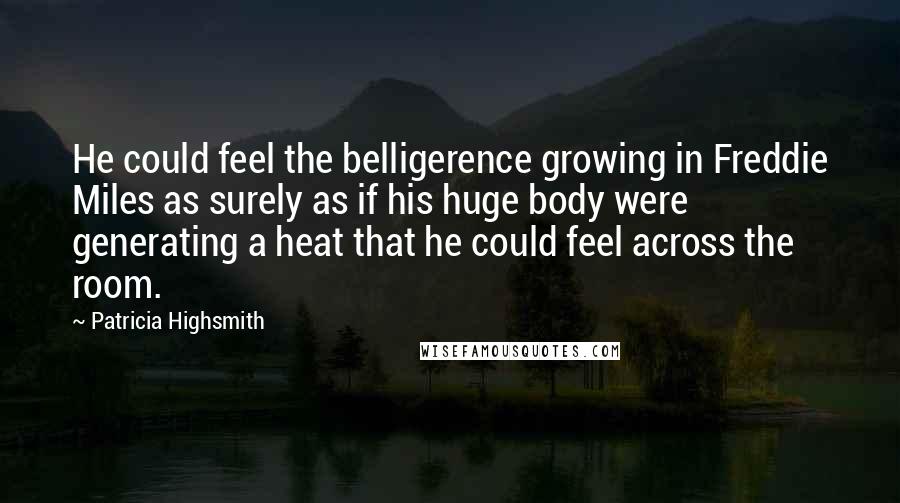 Patricia Highsmith Quotes: He could feel the belligerence growing in Freddie Miles as surely as if his huge body were generating a heat that he could feel across the room.