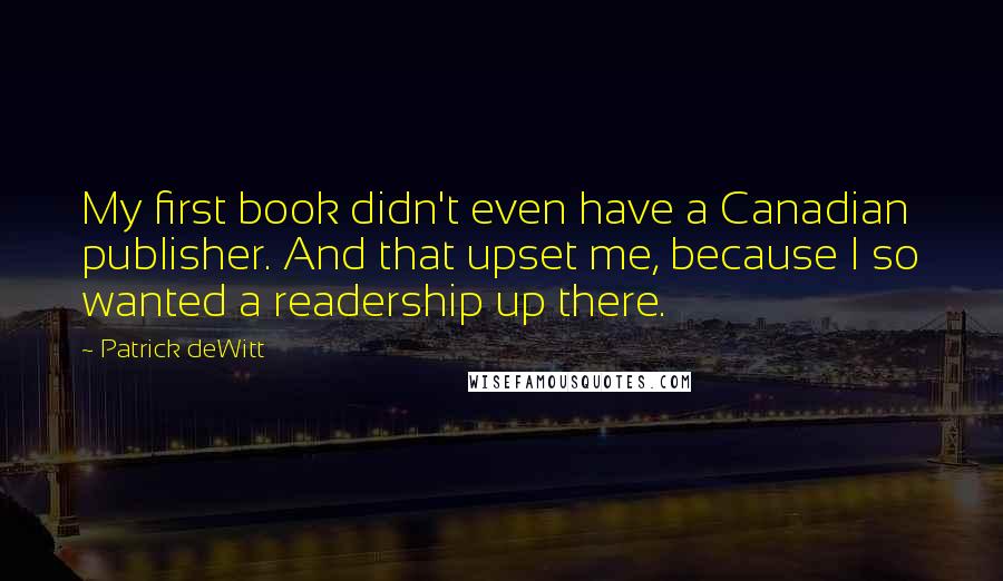 Patrick DeWitt Quotes: My first book didn't even have a Canadian publisher. And that upset me, because I so wanted a readership up there.