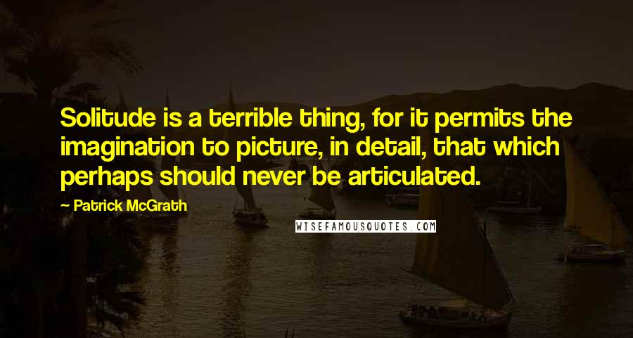 Patrick McGrath Quotes: Solitude is a terrible thing, for it permits the imagination to picture, in detail, that which perhaps should never be articulated.