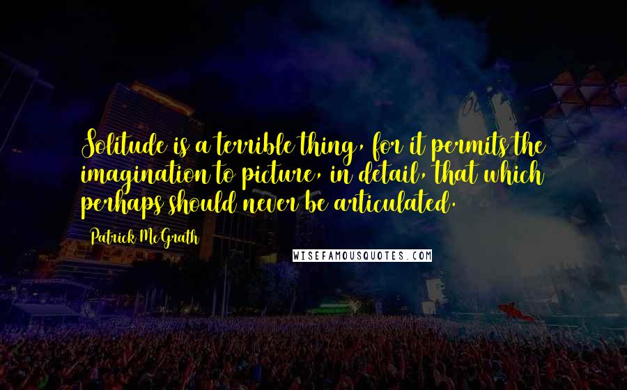 Patrick McGrath Quotes: Solitude is a terrible thing, for it permits the imagination to picture, in detail, that which perhaps should never be articulated.