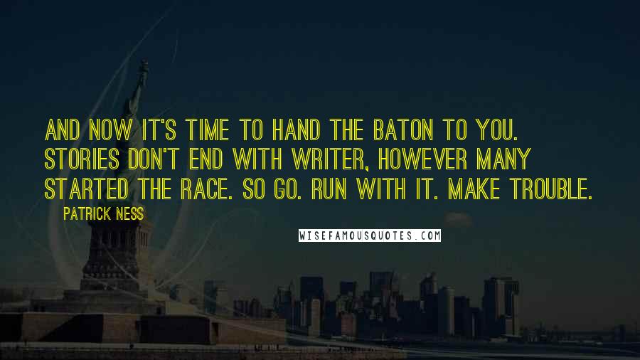 Patrick Ness Quotes: And now it's time to hand the baton to you. Stories don't end with writer, however many started the race. So go. Run with it. Make trouble.