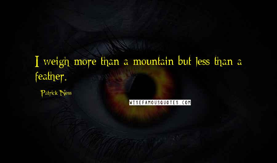 Patrick Ness Quotes: I weigh more than a mountain but less than a feather.