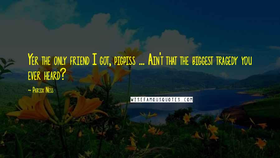 Patrick Ness Quotes: Yer the only friend I got, pigpiss ... Ain't that the biggest tragedy you ever heard?