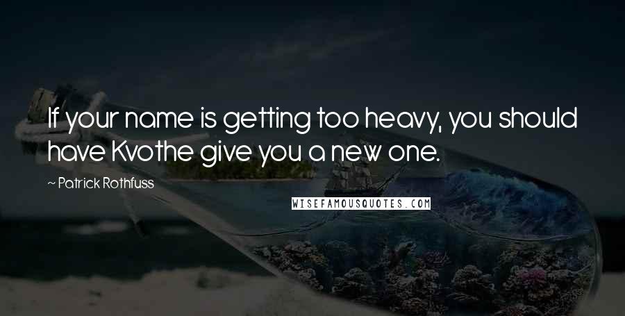 Patrick Rothfuss Quotes: If your name is getting too heavy, you should have Kvothe give you a new one.