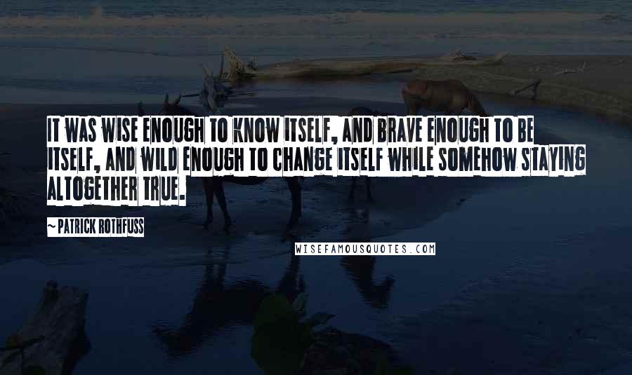 Patrick Rothfuss Quotes: It was wise enough to know itself, and brave enough to BE itself, and wild enough to change itself while somehow staying altogether true.