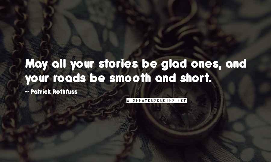 Patrick Rothfuss Quotes: May all your stories be glad ones, and your roads be smooth and short.