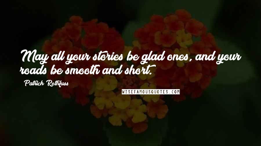 Patrick Rothfuss Quotes: May all your stories be glad ones, and your roads be smooth and short.