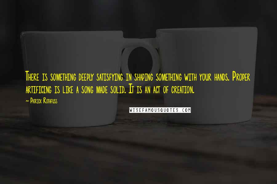 Patrick Rothfuss Quotes: There is something deeply satisfying in shaping something with your hands. Proper artificing is like a song made solid. It is an act of creation.