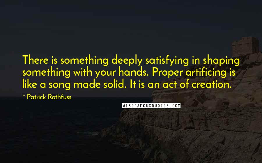 Patrick Rothfuss Quotes: There is something deeply satisfying in shaping something with your hands. Proper artificing is like a song made solid. It is an act of creation.