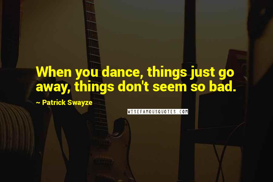 Patrick Swayze Quotes: When you dance, things just go away, things don't seem so bad.