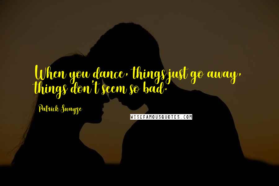 Patrick Swayze Quotes: When you dance, things just go away, things don't seem so bad.