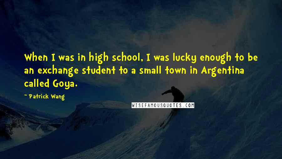 Patrick Wang Quotes: When I was in high school, I was lucky enough to be an exchange student to a small town in Argentina called Goya.