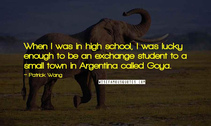 Patrick Wang Quotes: When I was in high school, I was lucky enough to be an exchange student to a small town in Argentina called Goya.