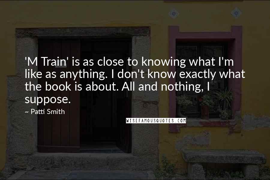 Patti Smith Quotes: 'M Train' is as close to knowing what I'm like as anything. I don't know exactly what the book is about. All and nothing, I suppose.