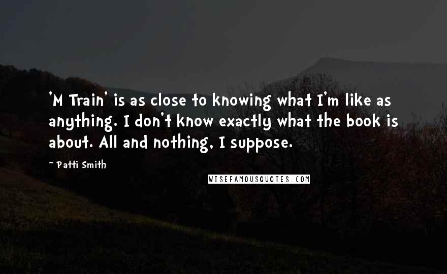 Patti Smith Quotes: 'M Train' is as close to knowing what I'm like as anything. I don't know exactly what the book is about. All and nothing, I suppose.