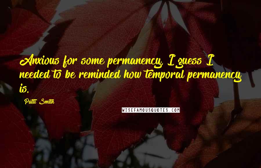 Patti Smith Quotes: Anxious for some permanency, I guess I needed to be reminded how temporal permanency is.