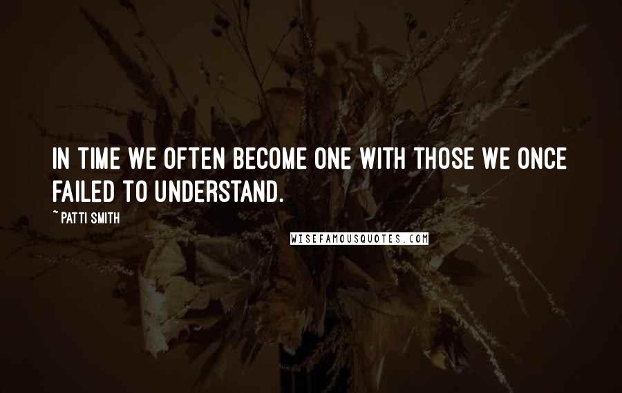 Patti Smith Quotes: In time we often become one with those we once failed to understand.