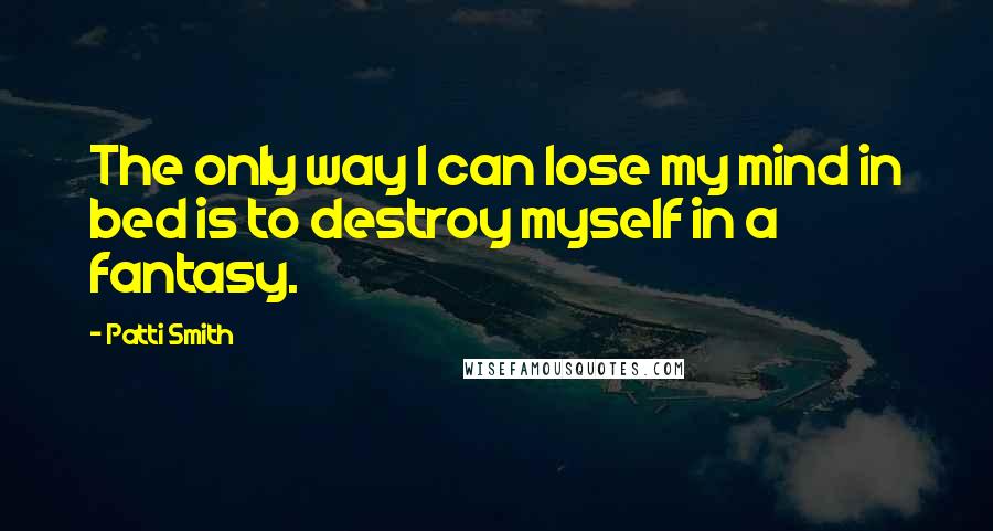 Patti Smith Quotes: The only way I can lose my mind in bed is to destroy myself in a fantasy.