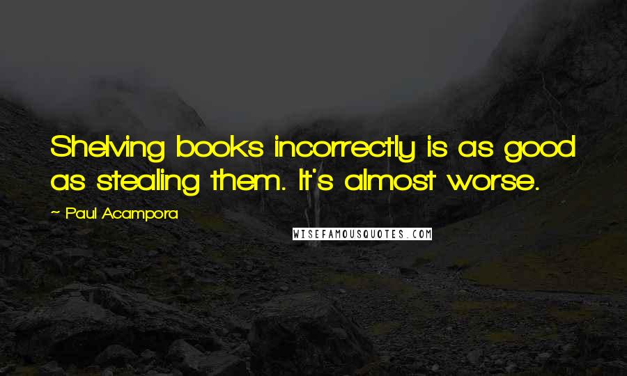 Paul Acampora Quotes: Shelving books incorrectly is as good as stealing them. It's almost worse.