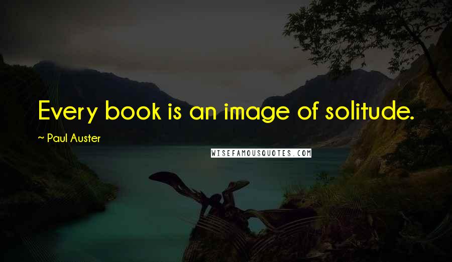 Paul Auster Quotes: Every book is an image of solitude.