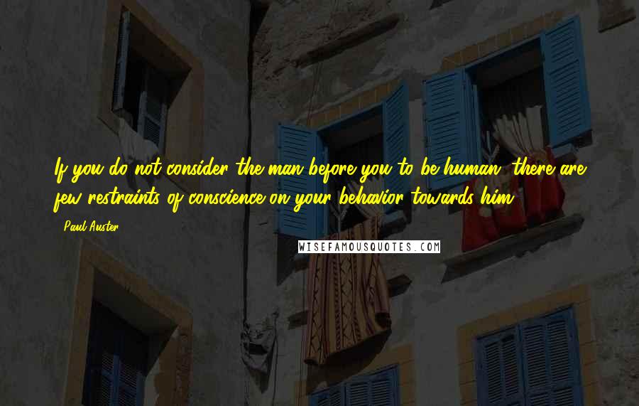 Paul Auster Quotes: If you do not consider the man before you to be human, there are few restraints of conscience on your behavior towards him.