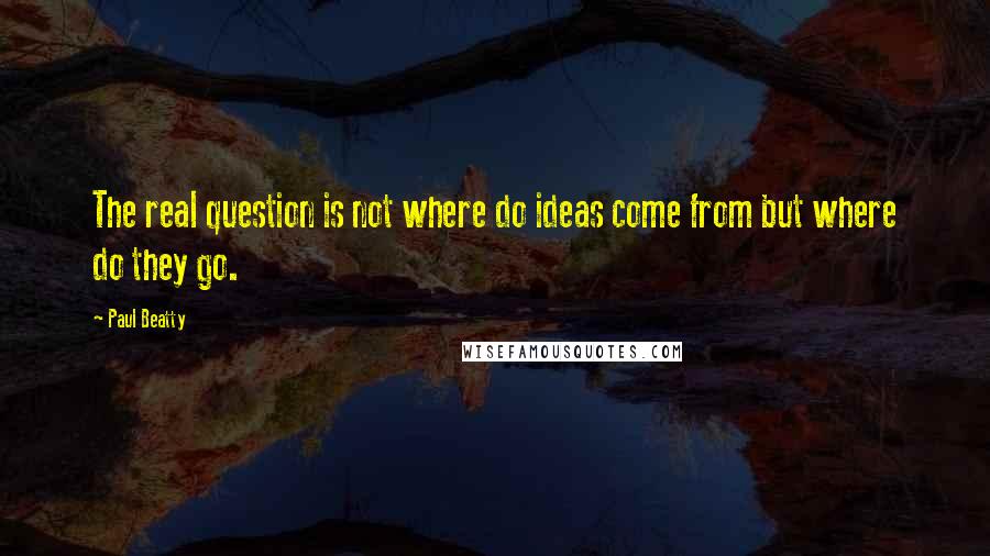 Paul Beatty Quotes: The real question is not where do ideas come from but where do they go.