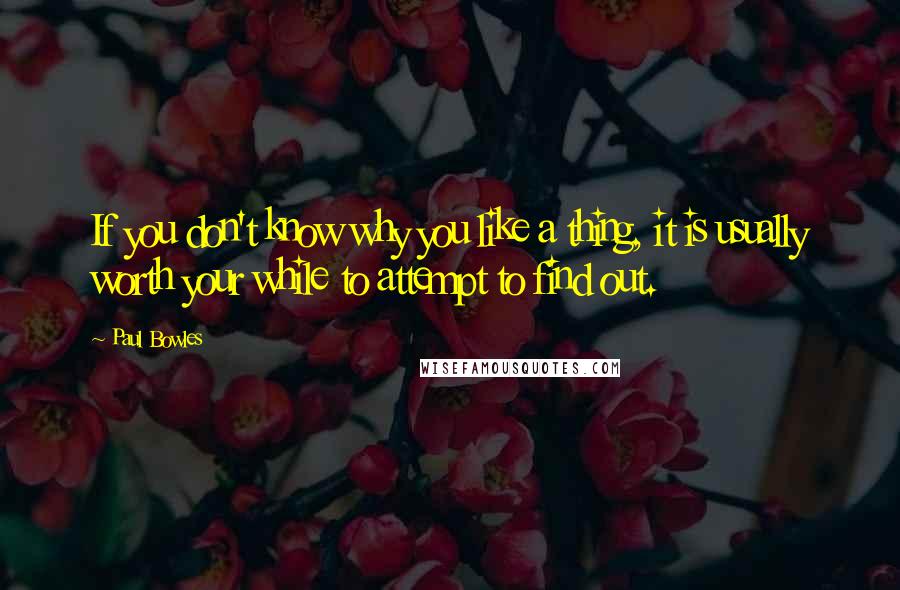 Paul Bowles Quotes: If you don't know why you like a thing, it is usually worth your while to attempt to find out.