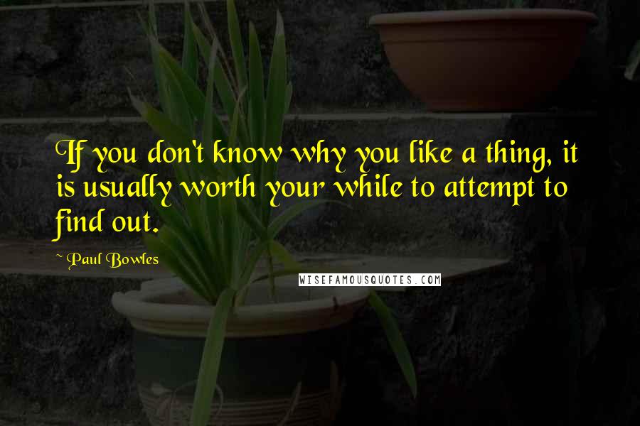 Paul Bowles Quotes: If you don't know why you like a thing, it is usually worth your while to attempt to find out.