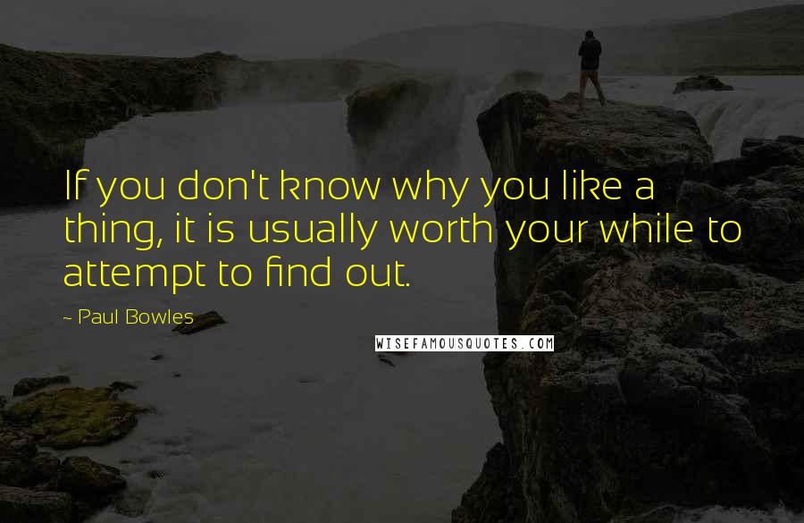 Paul Bowles Quotes: If you don't know why you like a thing, it is usually worth your while to attempt to find out.