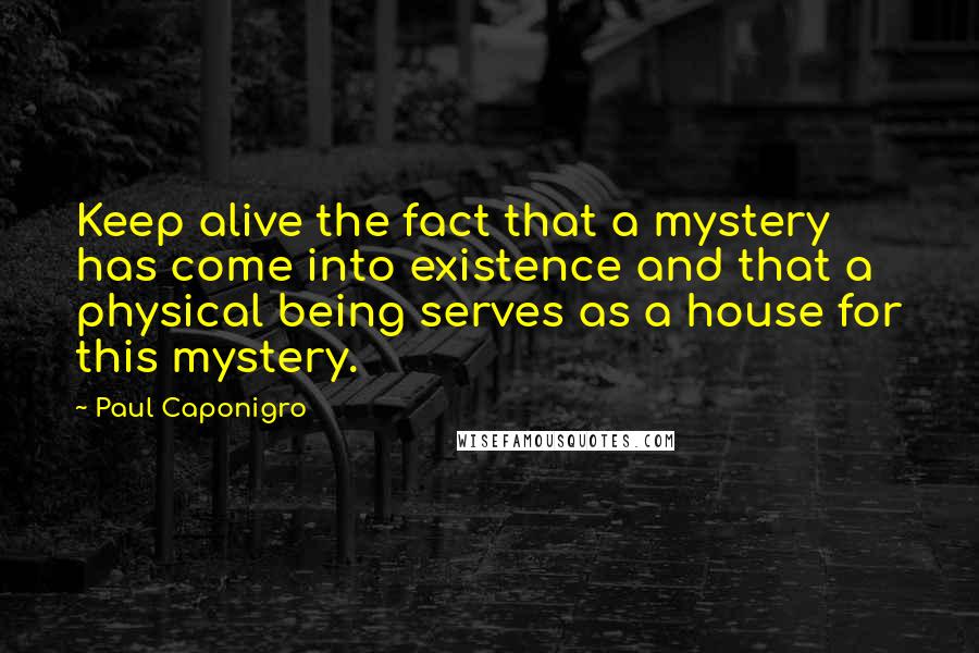 Paul Caponigro Quotes: Keep alive the fact that a mystery has come into existence and that a physical being serves as a house for this mystery.