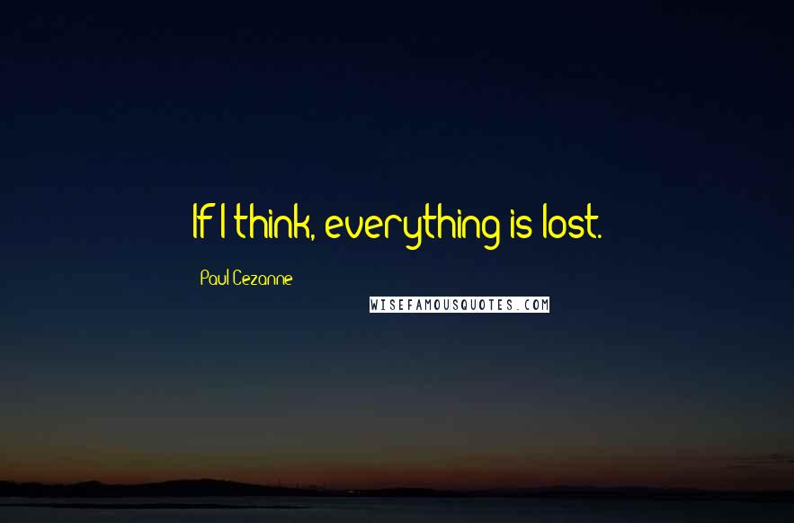 Paul Cezanne Quotes: If I think, everything is lost.