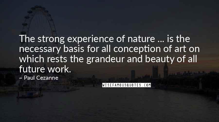 Paul Cezanne Quotes: The strong experience of nature ... is the necessary basis for all conception of art on which rests the grandeur and beauty of all future work.