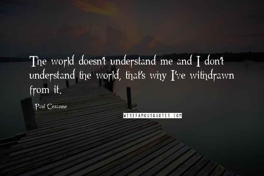 Paul Cezanne Quotes: The world doesn't understand me and I don't understand the world, that's why I've withdrawn from it.