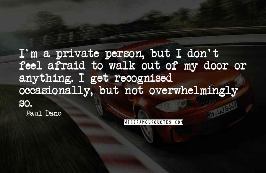 Paul Dano Quotes: I'm a private person, but I don't feel afraid to walk out of my door or anything. I get recognised occasionally, but not overwhelmingly so.