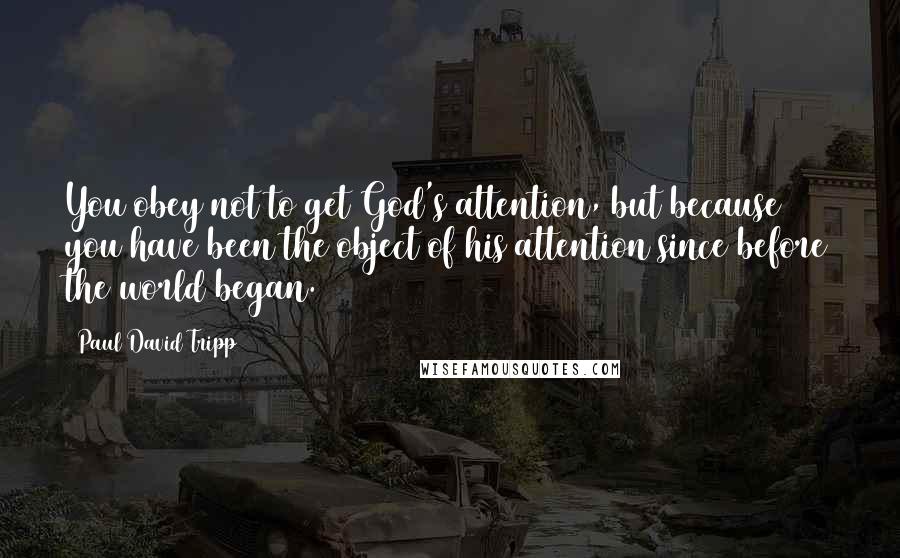 Paul David Tripp Quotes: You obey not to get God's attention, but because you have been the object of his attention since before the world began.