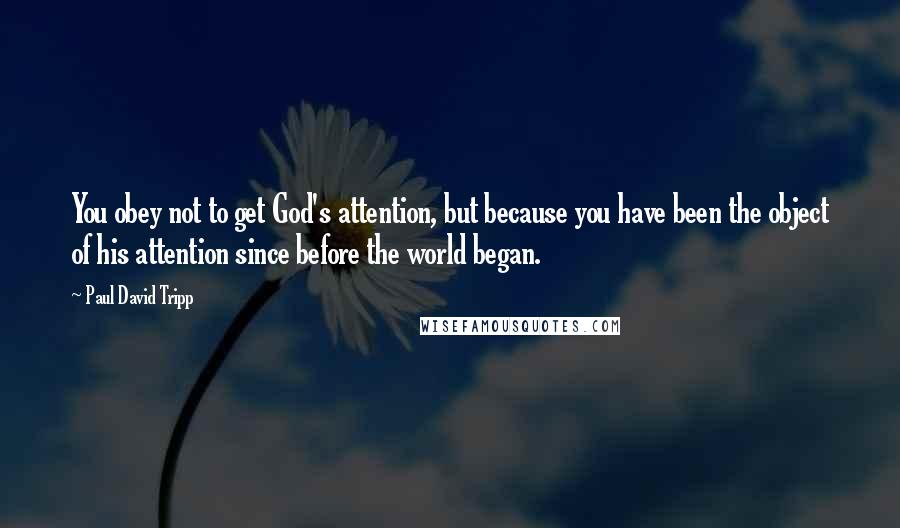 Paul David Tripp Quotes: You obey not to get God's attention, but because you have been the object of his attention since before the world began.