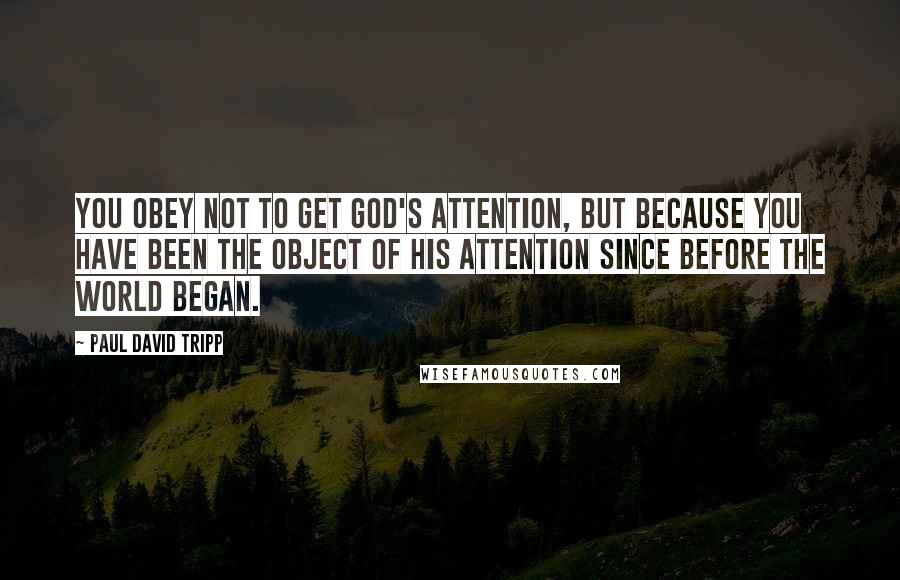 Paul David Tripp Quotes: You obey not to get God's attention, but because you have been the object of his attention since before the world began.