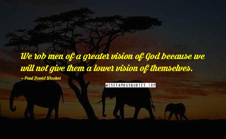 Paul David Washer Quotes: We rob men of a greater vision of God because we will not give them a lower vision of themselves.