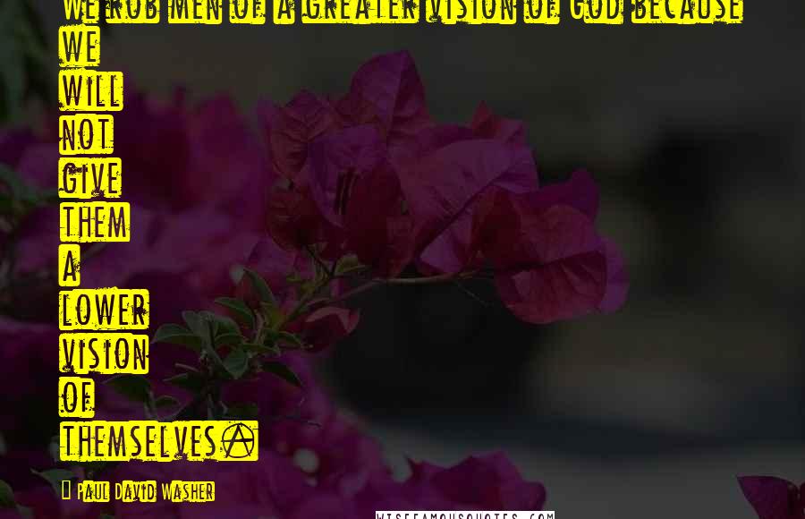 Paul David Washer Quotes: We rob men of a greater vision of God because we will not give them a lower vision of themselves.