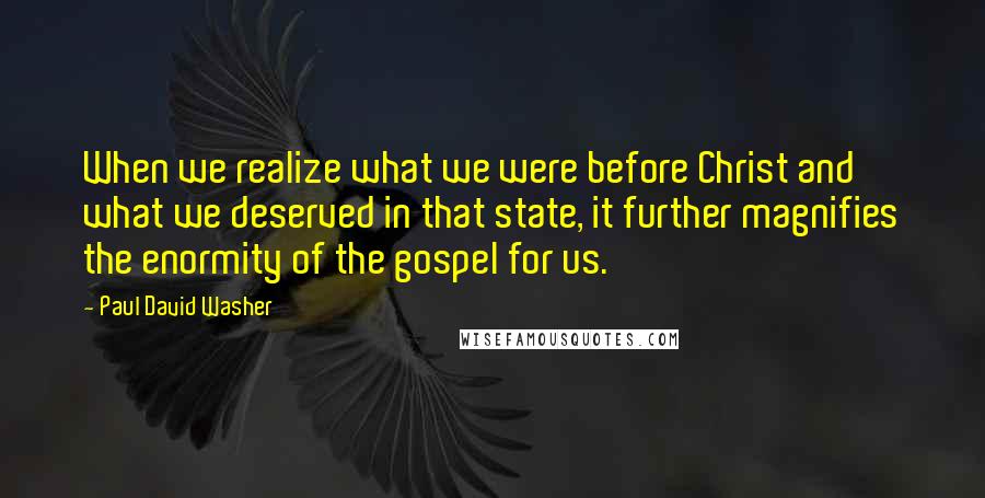 Paul David Washer Quotes: When we realize what we were before Christ and what we deserved in that state, it further magnifies the enormity of the gospel for us.