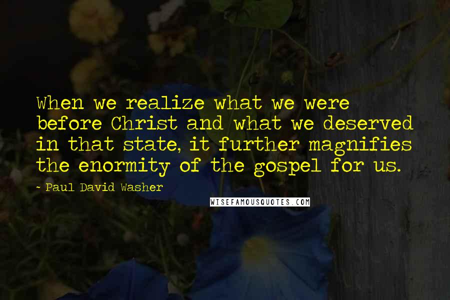 Paul David Washer Quotes: When we realize what we were before Christ and what we deserved in that state, it further magnifies the enormity of the gospel for us.