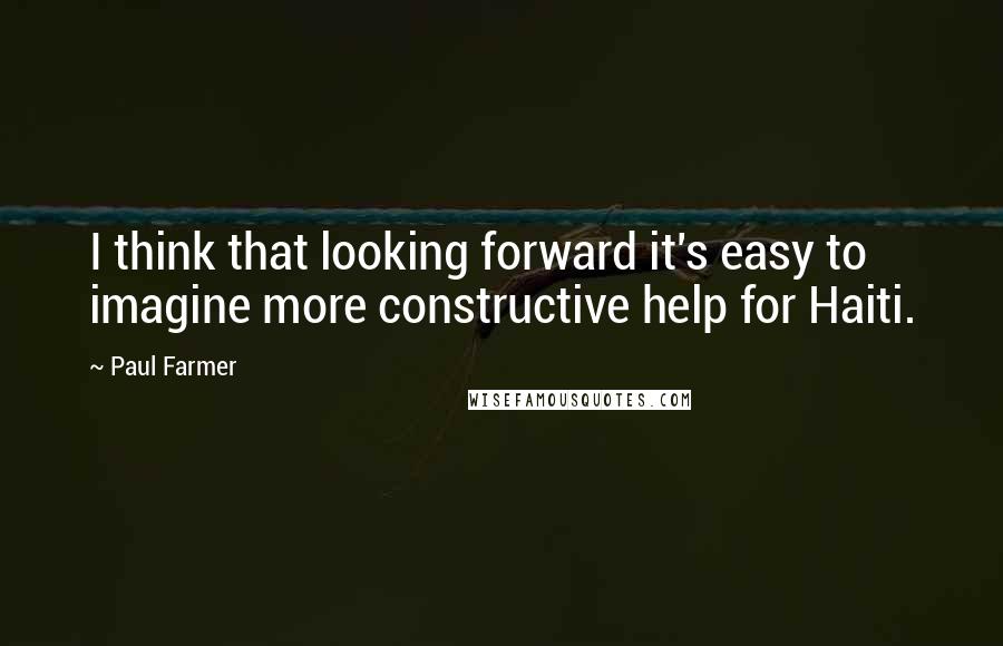 Paul Farmer Quotes: I think that looking forward it's easy to imagine more constructive help for Haiti.