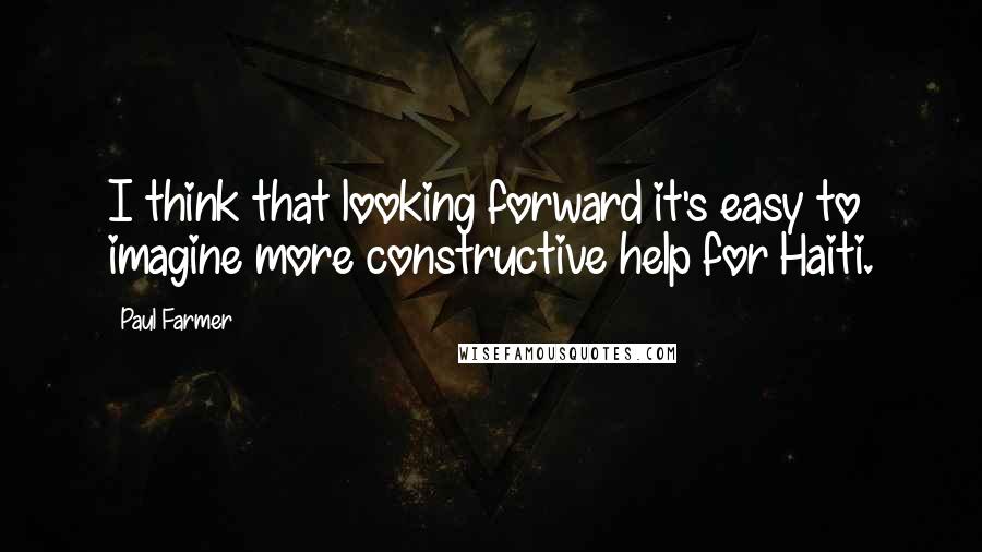 Paul Farmer Quotes: I think that looking forward it's easy to imagine more constructive help for Haiti.