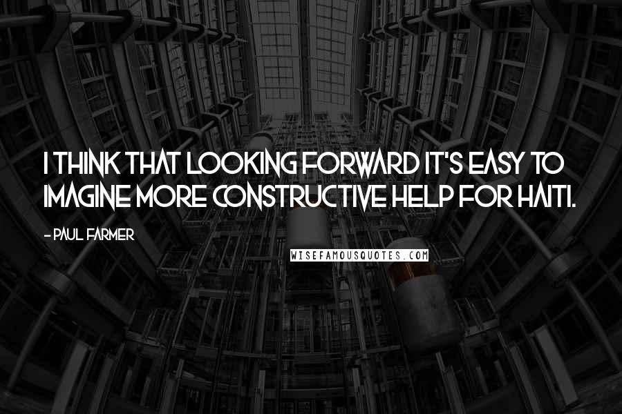 Paul Farmer Quotes: I think that looking forward it's easy to imagine more constructive help for Haiti.