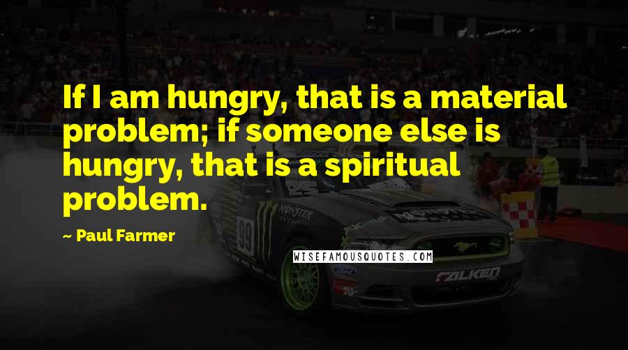 Paul Farmer Quotes: If I am hungry, that is a material problem; if someone else is hungry, that is a spiritual problem.