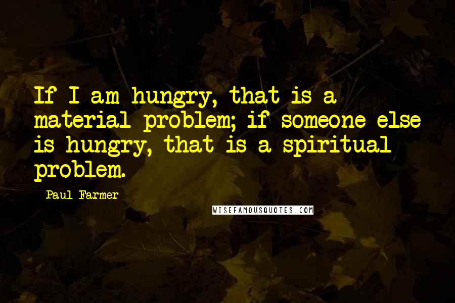 Paul Farmer Quotes: If I am hungry, that is a material problem; if someone else is hungry, that is a spiritual problem.