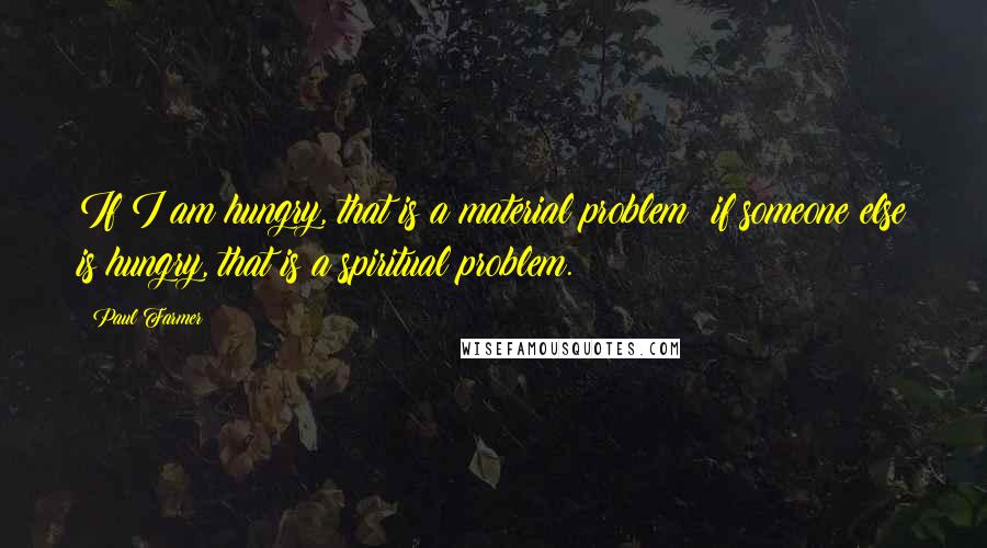 Paul Farmer Quotes: If I am hungry, that is a material problem; if someone else is hungry, that is a spiritual problem.