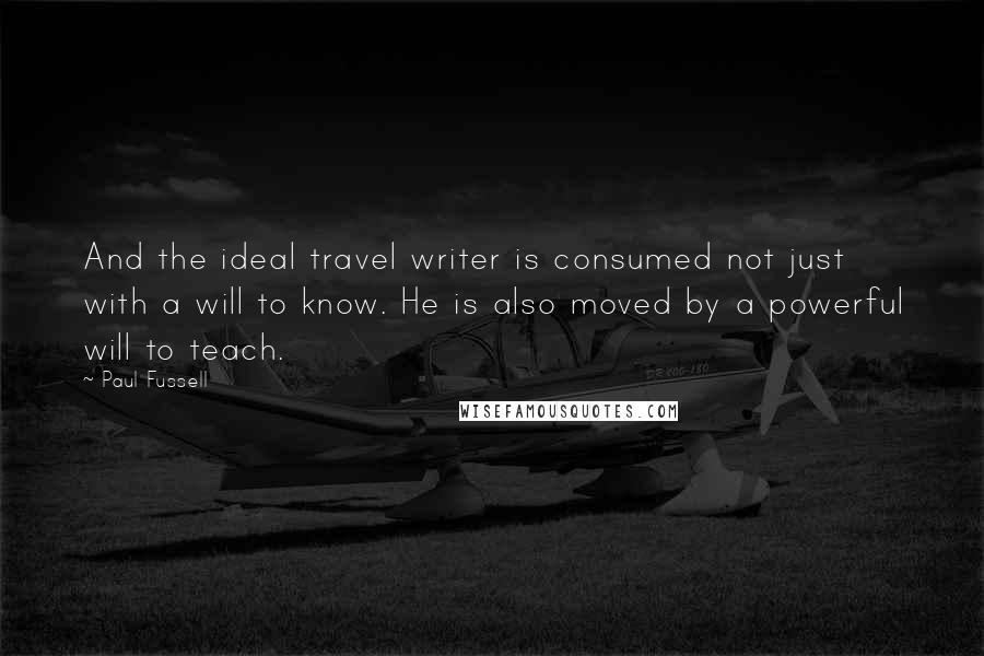 Paul Fussell Quotes: And the ideal travel writer is consumed not just with a will to know. He is also moved by a powerful will to teach.